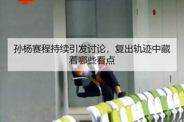 孙杨赛程持续引发讨论，复出轨迹中藏着哪些看点